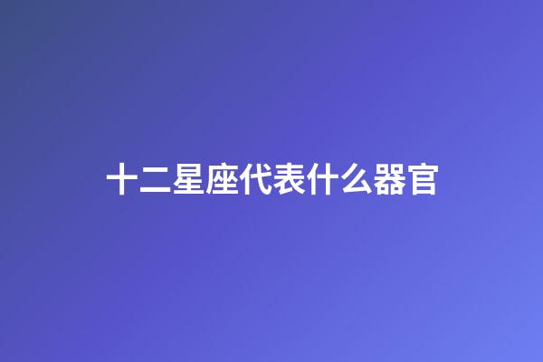 十二星座代表什么器官-第1张-星座运势-玄机派