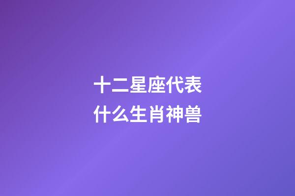 十二星座代表什么生肖神兽-第1张-星座运势-玄机派