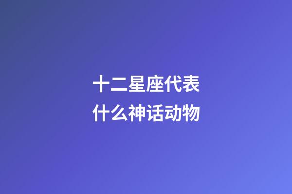 十二星座代表什么神话动物-第1张-星座运势-玄机派