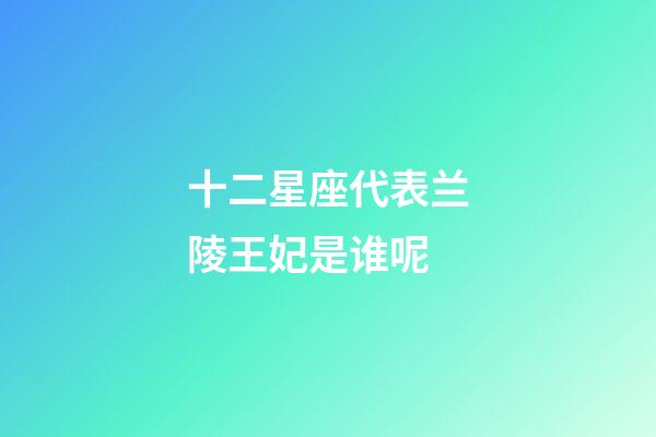 十二星座代表兰陵王妃是谁呢-第1张-星座运势-玄机派