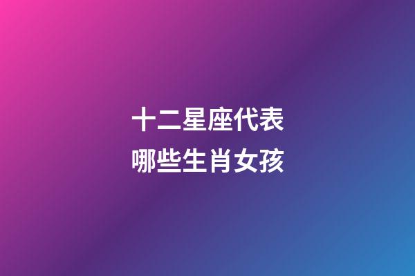 十二星座代表哪些生肖女孩-第1张-星座运势-玄机派