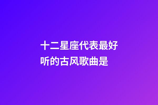 十二星座代表最好听的古风歌曲是-第1张-星座运势-玄机派
