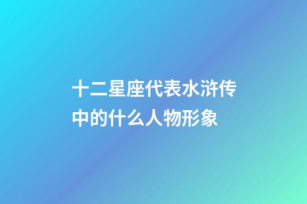 十二星座代表水浒传中的什么人物形象-第1张-星座运势-玄机派