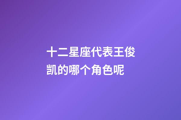 十二星座代表王俊凯的哪个角色呢-第1张-星座运势-玄机派