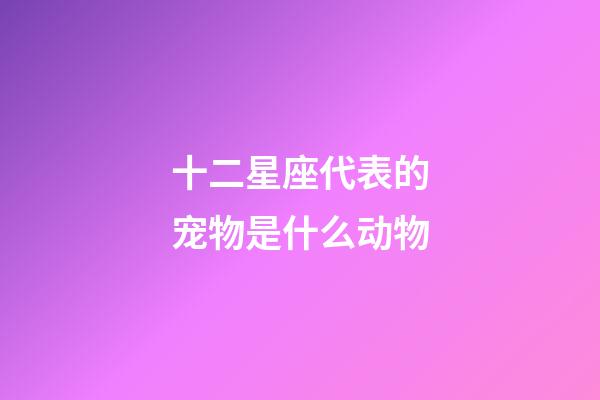 十二星座代表的宠物是什么动物-第1张-星座运势-玄机派