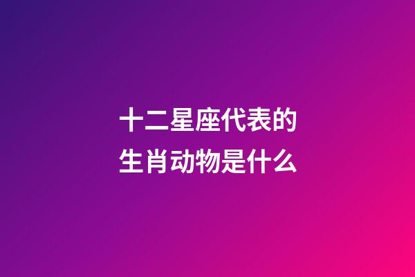 十二星座代表的生肖动物是什么-第1张-星座运势-玄机派
