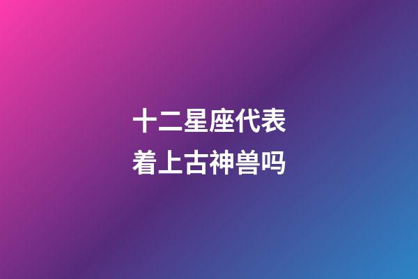 十二星座代表着上古神兽吗-第1张-星座运势-玄机派