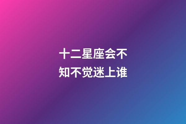 十二星座会不知不觉迷上谁-第1张-星座运势-玄机派