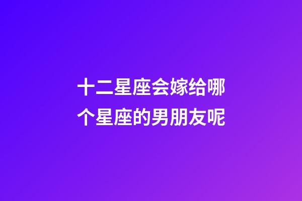 十二星座会嫁给哪个星座的男朋友呢-第1张-星座运势-玄机派