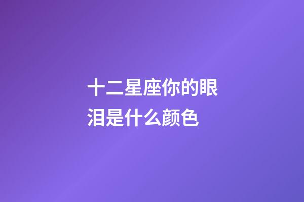 十二星座你的眼泪是什么颜色-第1张-星座运势-玄机派
