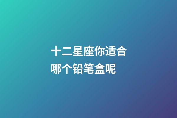 十二星座你适合哪个铅笔盒呢-第1张-星座运势-玄机派
