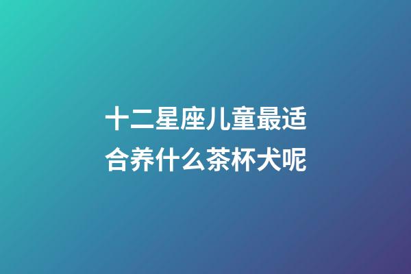 十二星座儿童最适合养什么茶杯犬呢-第1张-星座运势-玄机派