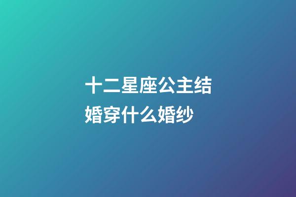 十二星座公主结婚穿什么婚纱-第1张-星座运势-玄机派