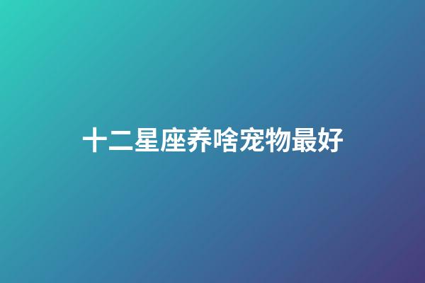 十二星座养啥宠物最好-第1张-星座运势-玄机派