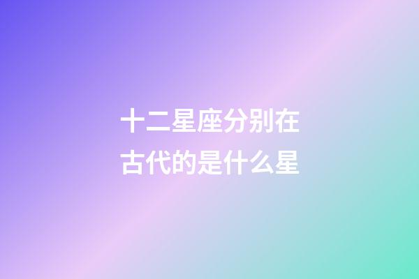 十二星座分别在古代的是什么星-第1张-星座运势-玄机派