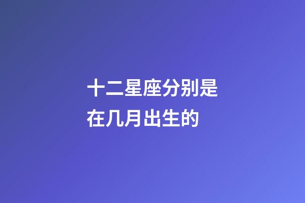 十二星座分别是在几月出生的-第1张-星座运势-玄机派