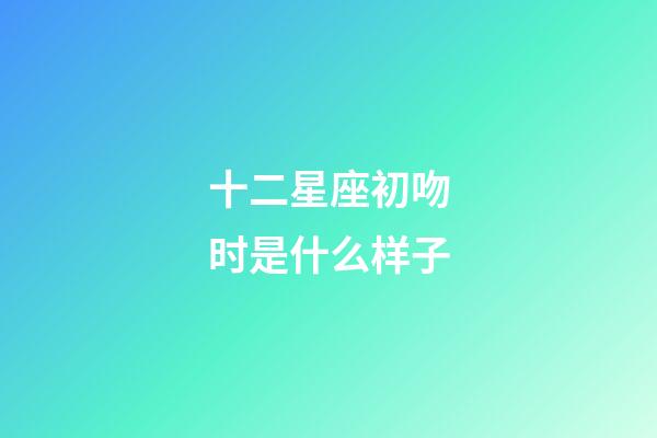 十二星座初吻时是什么样子-第1张-星座运势-玄机派