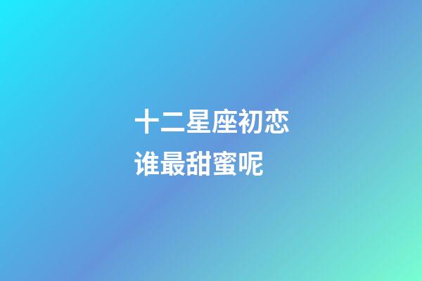 十二星座初恋谁最甜蜜呢-第1张-星座运势-玄机派