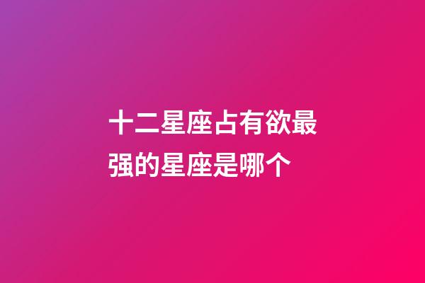 十二星座占有欲最强的星座是哪个-第1张-星座运势-玄机派