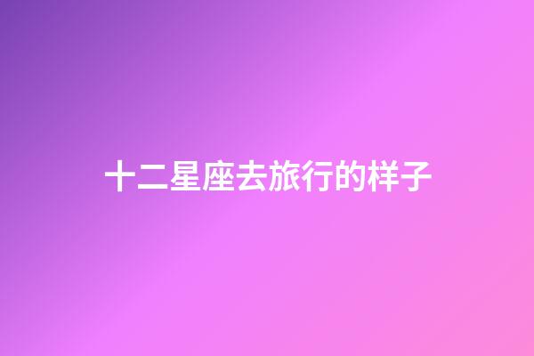 十二星座去旅行的样子-第1张-星座运势-玄机派