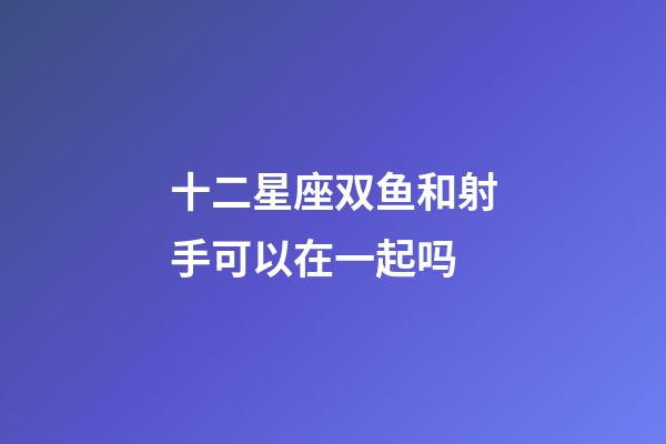 十二星座双鱼和射手可以在一起吗-第1张-星座运势-玄机派