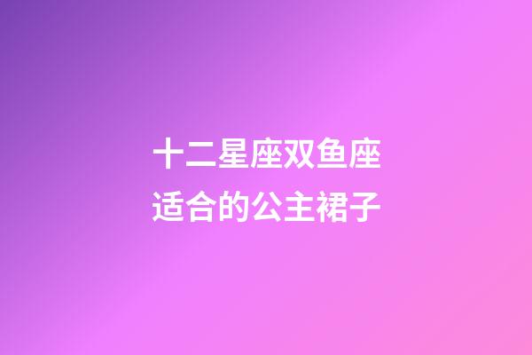 十二星座双鱼座适合的公主裙子-第1张-星座运势-玄机派