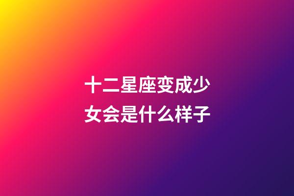 十二星座变成少女会是什么样子-第1张-星座运势-玄机派