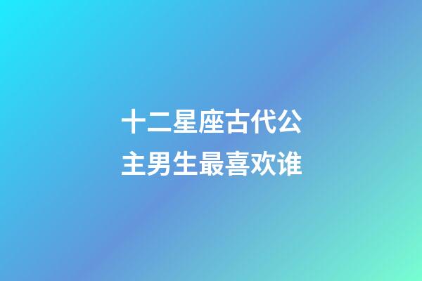 十二星座古代公主男生最喜欢谁-第1张-星座运势-玄机派