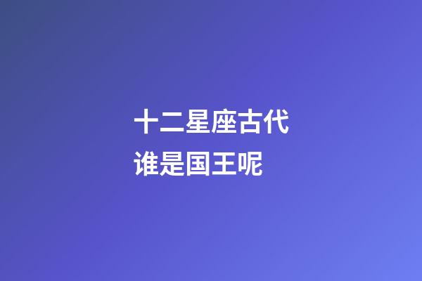 十二星座古代谁是国王呢-第1张-星座运势-玄机派