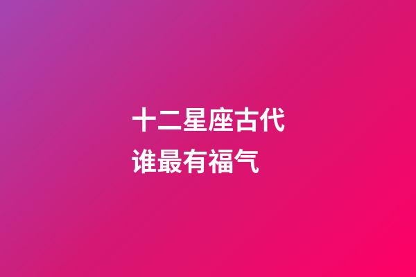 十二星座古代谁最有福气-第1张-星座运势-玄机派