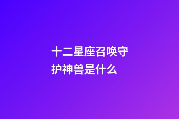 十二星座召唤守护神兽是什么-第1张-星座运势-玄机派