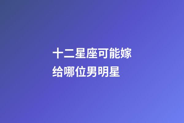 十二星座可能嫁给哪位男明星-第1张-星座运势-玄机派