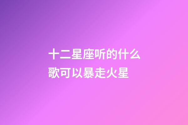 十二星座听的什么歌可以暴走火星-第1张-星座运势-玄机派