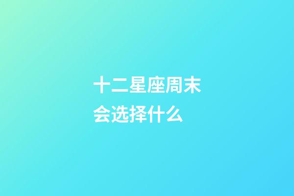 十二星座周末会选择什么-第1张-星座运势-玄机派