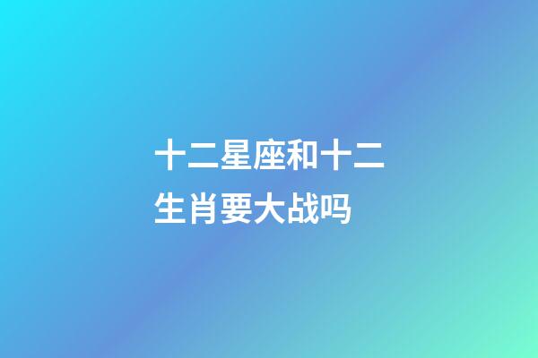 十二星座和十二生肖要大战吗-第1张-星座运势-玄机派