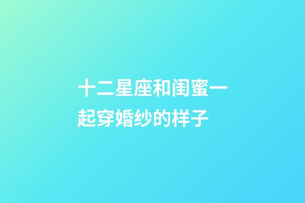 十二星座和闺蜜一起穿婚纱的样子-第1张-星座运势-玄机派