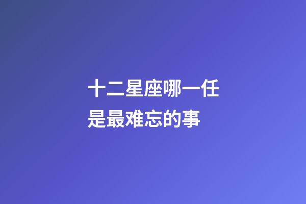 十二星座哪一任是最难忘的事-第1张-星座运势-玄机派