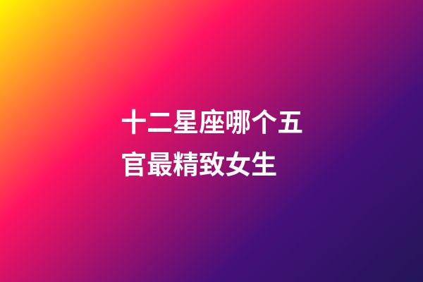 十二星座哪个五官最精致女生-第1张-星座运势-玄机派