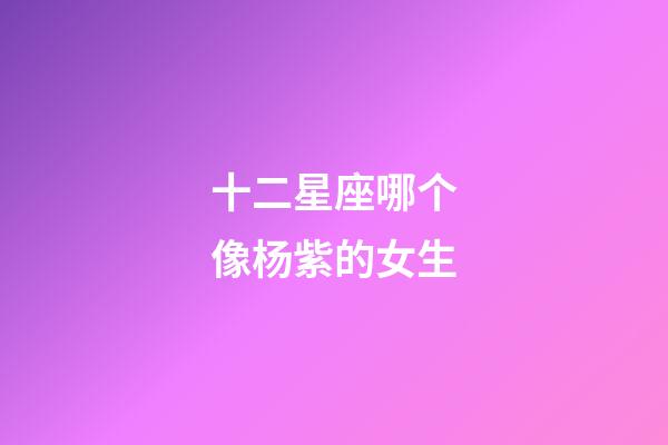 十二星座哪个像杨紫的女生-第1张-星座运势-玄机派