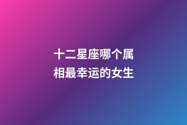 十二星座哪个属相最幸运的女生-第1张-星座运势-玄机派