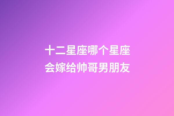 十二星座哪个星座会嫁给帅哥男朋友-第1张-星座运势-玄机派
