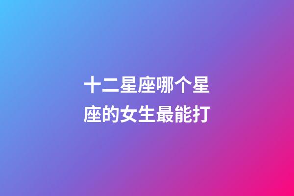 十二星座哪个星座的女生最能打-第1张-星座运势-玄机派