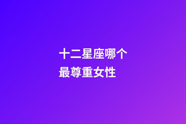 十二星座哪个最尊重女性-第1张-星座运势-玄机派