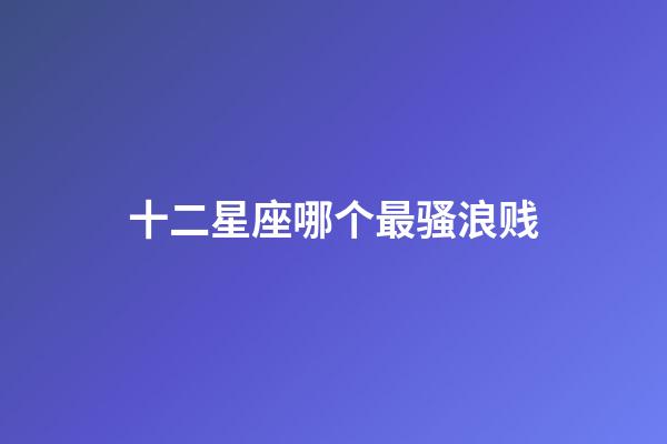 十二星座哪个最骚浪贱-第1张-星座运势-玄机派