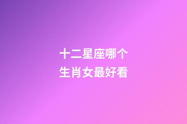 十二星座哪个生肖女最好看-第1张-星座运势-玄机派