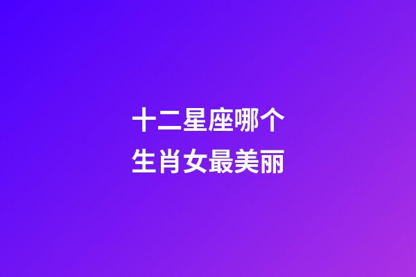 十二星座哪个生肖女最美丽-第1张-星座运势-玄机派