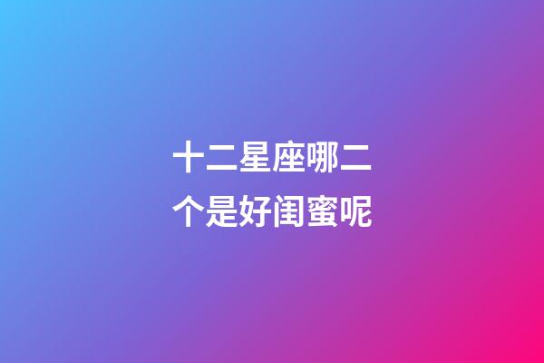 十二星座哪二个是好闺蜜呢-第1张-星座运势-玄机派