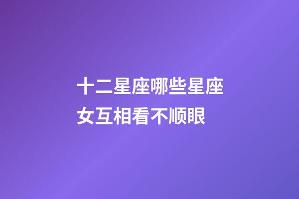 十二星座哪些星座女互相看不顺眼-第1张-星座运势-玄机派