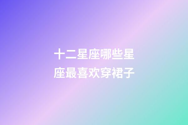 十二星座哪些星座最喜欢穿裙子-第1张-星座运势-玄机派