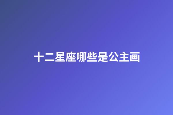 十二星座哪些是公主画-第1张-星座运势-玄机派